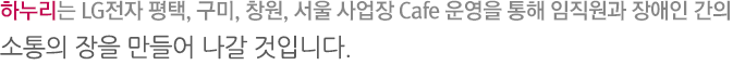 하누리는 LG전자 평택, 구미, 창원, 서울 사업장 Cafe운영을 통해 임직원과 장애인간의 소통의 장을 만들어 나갈 것입니다.